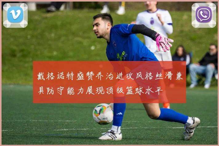 戴格诺特盛赞乔治进攻风格丝滑兼具防守能力展现顶级篮球水平