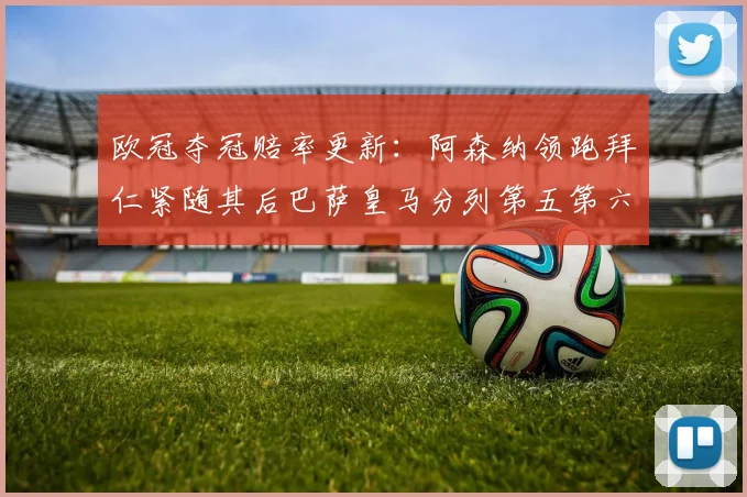 欧冠夺冠赔率更新：阿森纳领跑拜仁紧随其后巴萨皇马分列第五第六位