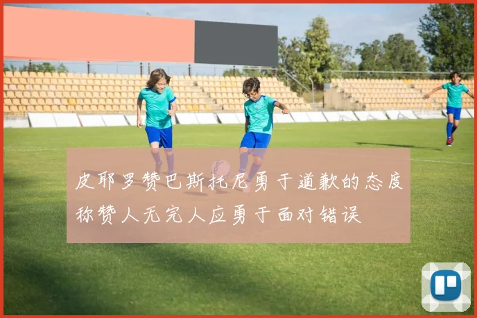 皮耶罗赞巴斯托尼勇于道歉的态度称赞人无完人应勇于面对错误