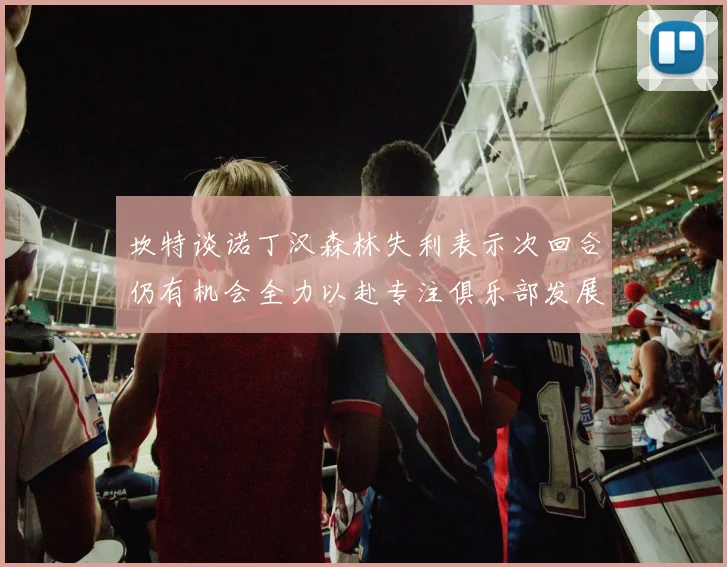 坎特谈诺丁汉森林失利表示次回合仍有机会全力以赴专注俱乐部发展
