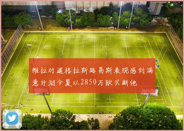 维拉对道格拉斯路易斯表现感到满意计划今夏以2850万欧买断他