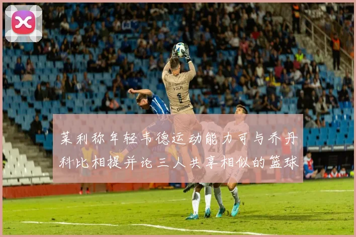 莱利称年轻韦德运动能力可与乔丹科比相提并论三人共享相似的篮球DNA