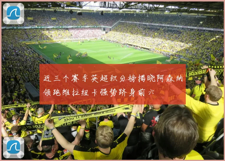 近三个赛季英超积分榜揭晓阿森纳领跑维拉纽卡强势跻身前六