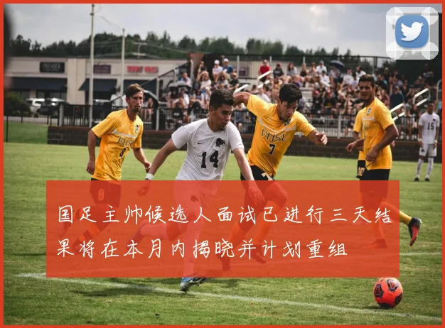 国足主帅候选人面试已进行三天结果将在本月内揭晓并计划重组