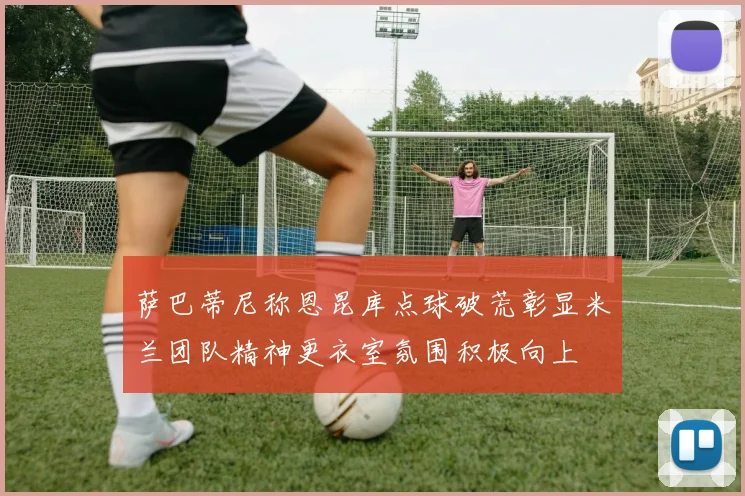 萨巴蒂尼称恩昆库点球破荒彰显米兰团队精神更衣室氛围积极向上