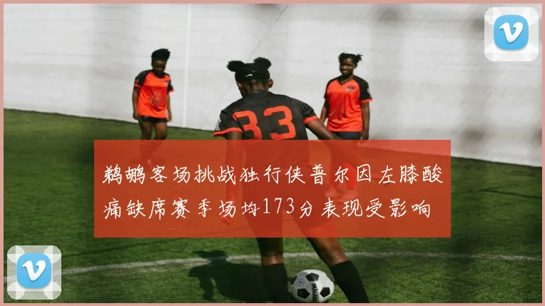鹈鹕客场挑战独行侠普尔因左膝酸痛缺席赛季场均173分表现受影响