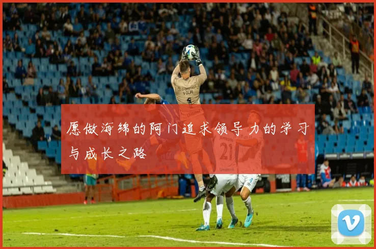 愿做海绵的阿门追求领导力的学习与成长之路