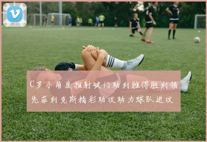 C罗小角度推射破门助利雅得胜利领先菲利克斯精彩助攻助力球队进攻
