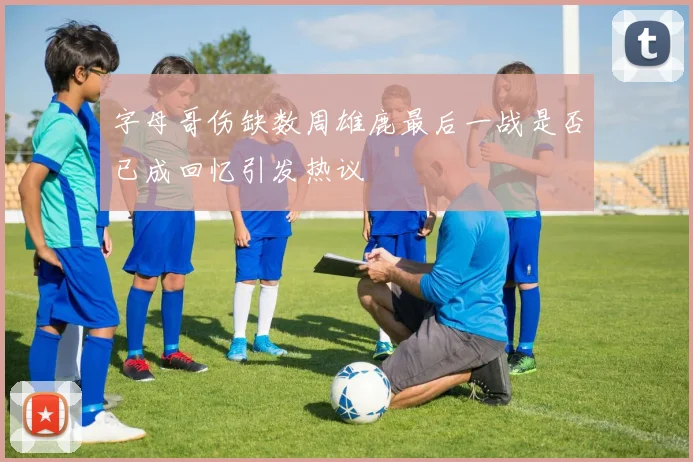 字母哥伤缺数周雄鹿最后一战是否已成回忆引发热议