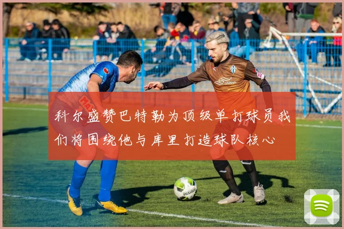 科尔盛赞巴特勒为顶级单打球员我们将围绕他与库里打造球队核心