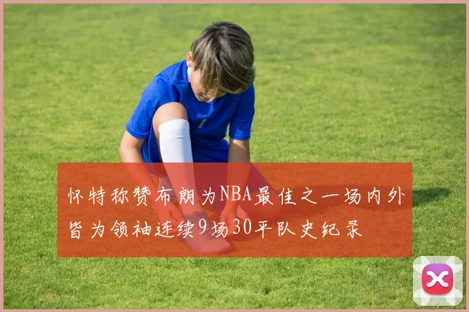 怀特称赞布朗为NBA最佳之一场内外皆为领袖连续9场30平队史纪录