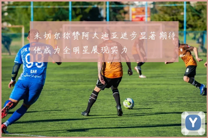 米切尔称赞阿夫迪亚进步显著期待他成为全明星展现实力