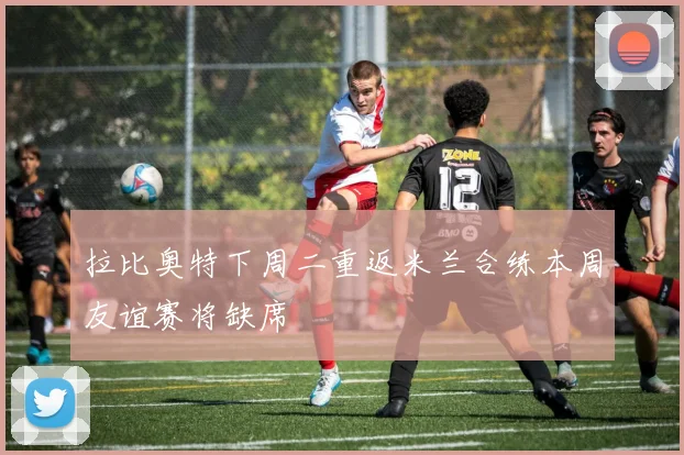 拉比奥特下周二重返米兰合练本周友谊赛将缺席
