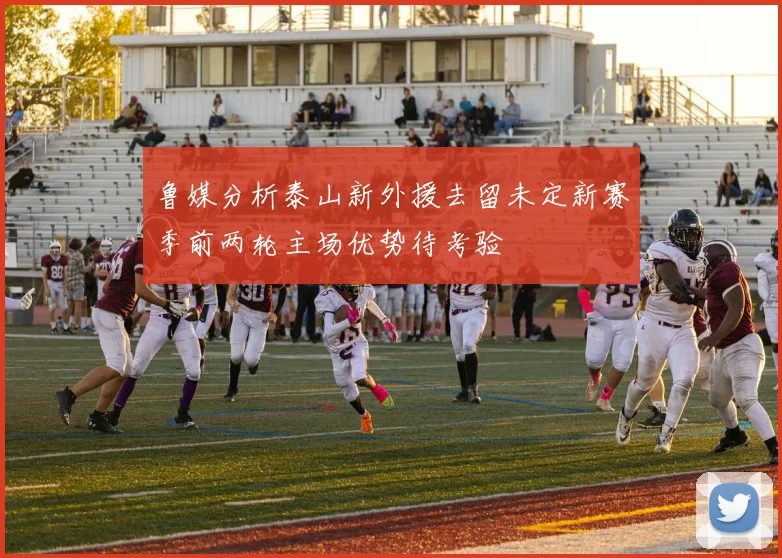 鲁媒分析泰山新外援去留未定新赛季前两轮主场优势待考验