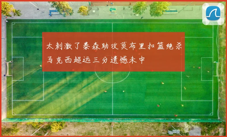 太刺激了泰森助攻莫布里扣篮绝杀马克西超远三分遗憾未中