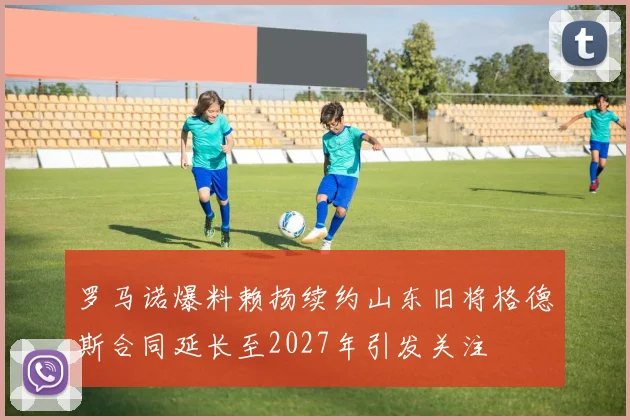 罗马诺爆料赖扬续约山东旧将格德斯合同延长至2027年引发关注