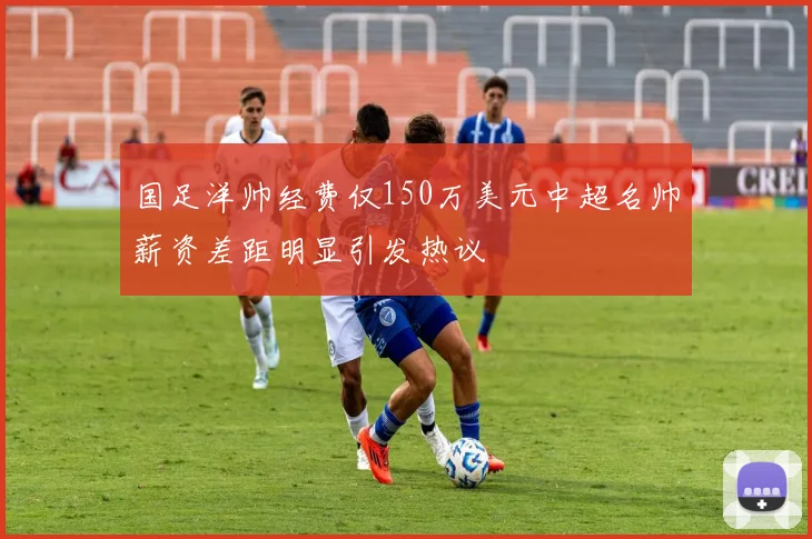 国足洋帅经费仅150万美元中超名帅薪资差距明显引发热议