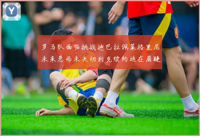 罗马队面临挑战迪巴拉佩莱格里尼未来悬而未决切利克续约迫在眉睫